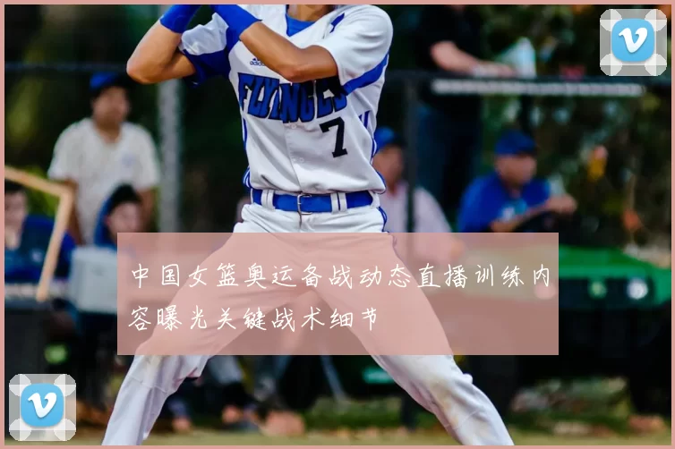 中国女篮奥运备战动态直播训练内容曝光关键战术细节