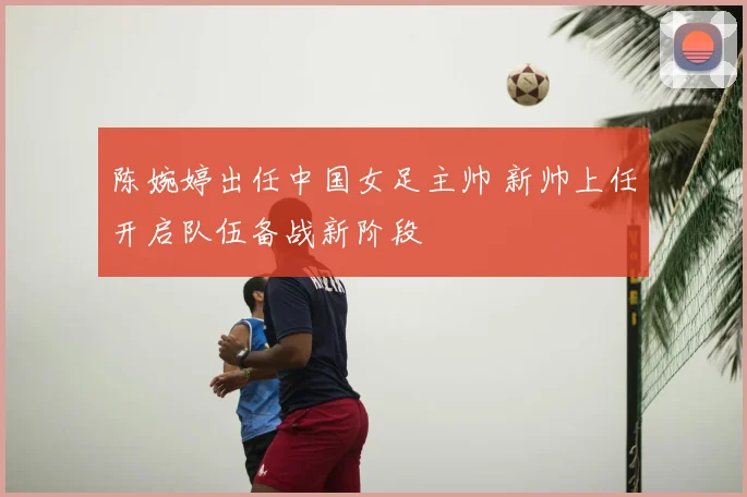 陈婉婷出任中国女足主帅 新帅上任开启队伍备战新阶段