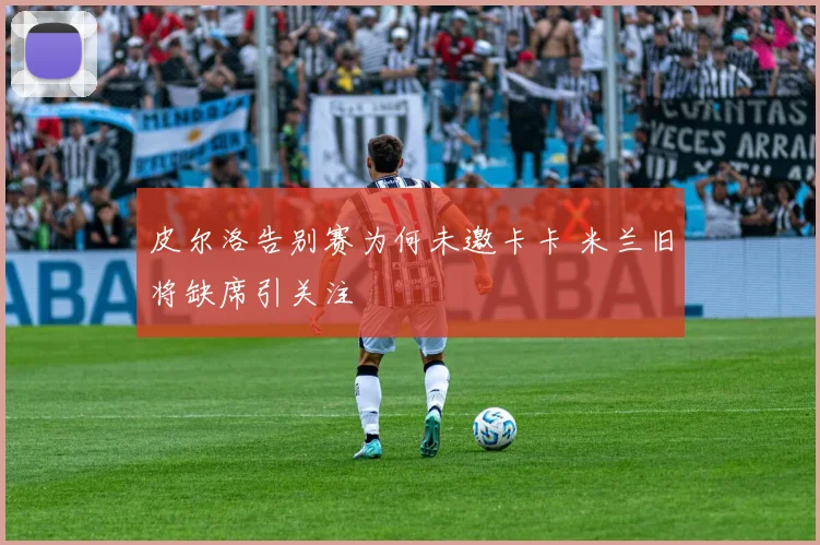 皮尔洛告别赛为何未邀卡卡 米兰旧将缺席引关注