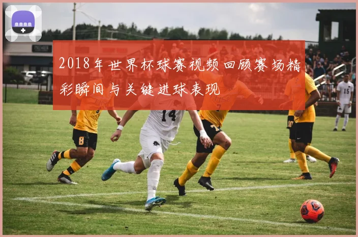 2018年世界杯球赛视频回顾赛场精彩瞬间与关键进球表现