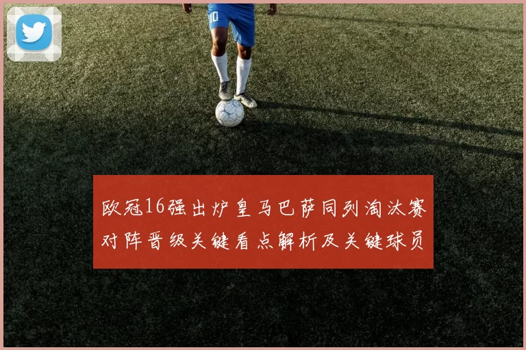 欧冠16强出炉皇马巴萨同列淘汰赛对阵晋级关键看点解析及关键球员影响