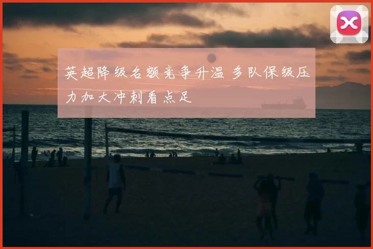 英超降级名额竞争升温 多队保级压力加大冲刺看点足