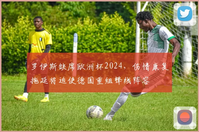 罗伊斯缺席欧洲杯2024，伤情康复拖延将迫使德国重组锋线阵容