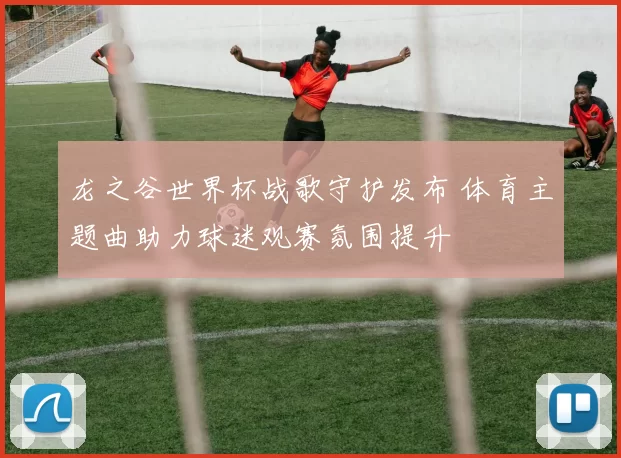 龙之谷世界杯战歌守护发布 体育主题曲助力球迷观赛氛围提升