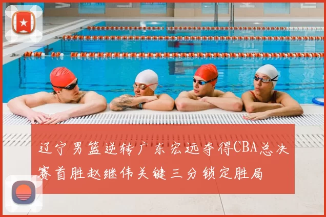 辽宁男篮逆转广东宏远夺得CBA总决赛首胜赵继伟关键三分锁定胜局