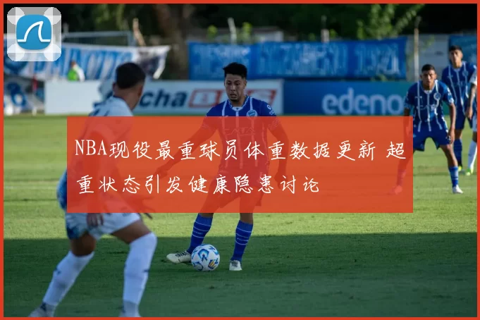 NBA现役最重球员体重数据更新 超重状态引发健康隐患讨论
