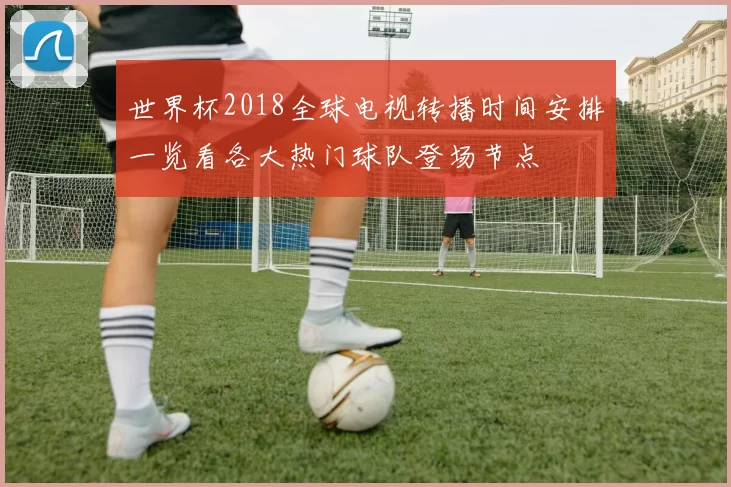 世界杯2018全球电视转播时间安排一览看各大热门球队登场节点