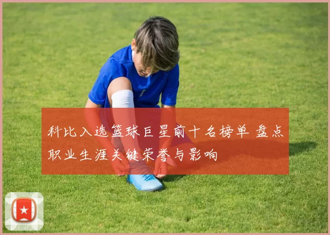 科比入选篮球巨星前十名榜单 盘点职业生涯关键荣誉与影响