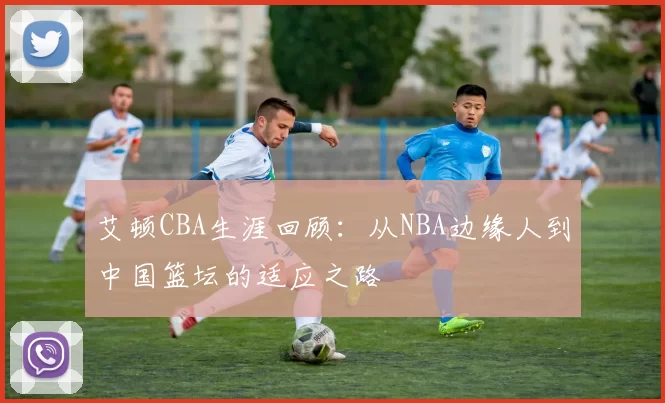 艾顿CBA生涯回顾：从NBA边缘人到中国篮坛的适应之路