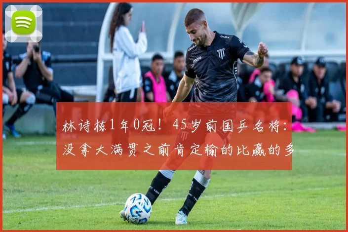 林诗栋1年0冠!45岁前国乒名将:没拿大满贯之前肯定输的比赢的多