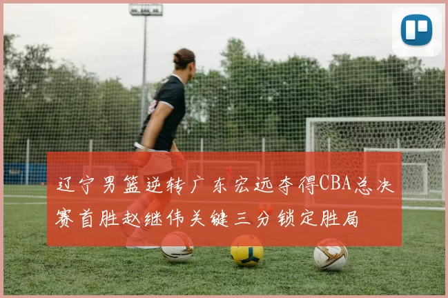 辽宁男篮逆转广东宏远夺得CBA总决赛首胜赵继伟关键三分锁定胜局