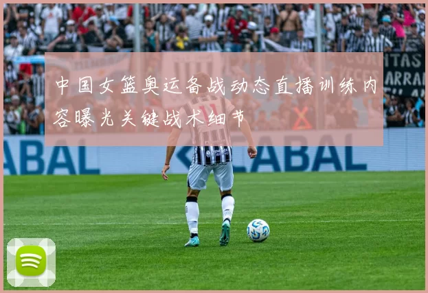 中国女篮奥运备战动态直播训练内容曝光关键战术细节