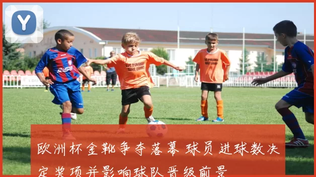 欧洲杯金靴争夺落幕 球员进球数决定奖项并影响球队晋级前景