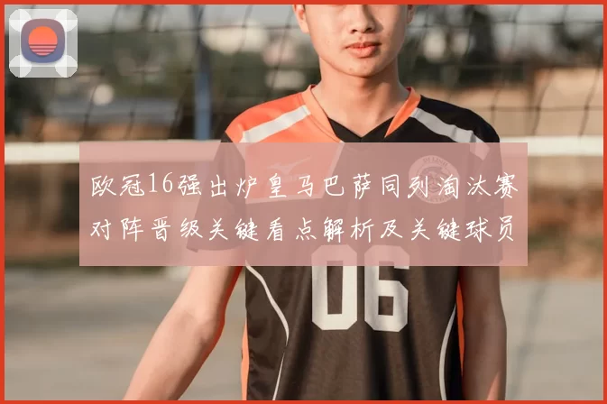 欧冠16强出炉皇马巴萨同列淘汰赛对阵晋级关键看点解析及关键球员影响