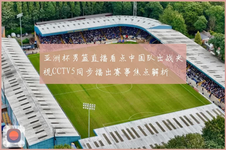 亚洲杯男篮直播看点中国队出战央视CCTV5同步播出赛事焦点解析