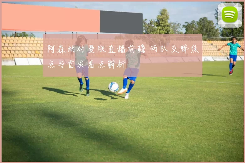 阿森纳对曼联直播前瞻 两队交锋焦点与首发看点解析