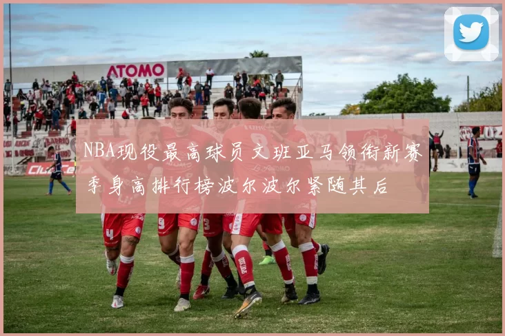 NBA现役最高球员文班亚马领衔新赛季身高排行榜波尔波尔紧随其后