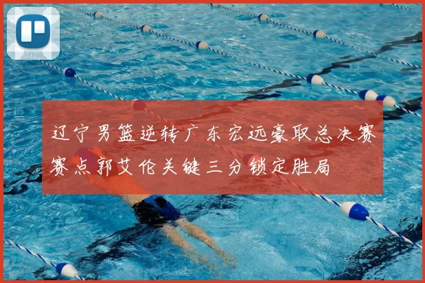 辽宁男篮逆转广东宏远豪取总决赛赛点郭艾伦关键三分锁定胜局