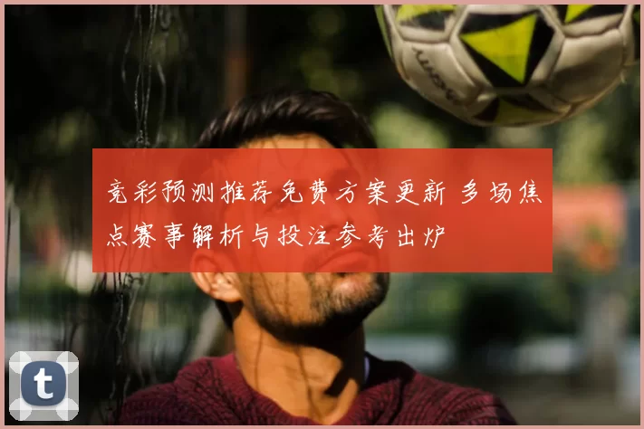 竞彩预测推荐免费方案更新 多场焦点赛事解析与投注参考出炉