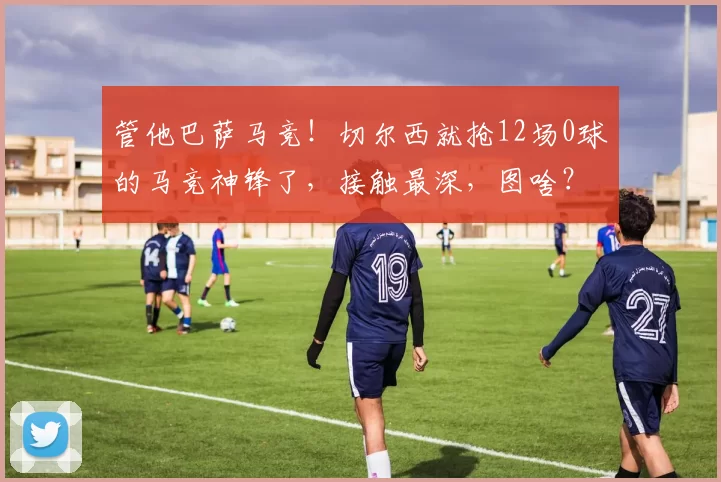 管他巴萨马竞！切尔西就抢12场0球的马竞神锋了，接触最深，图啥？