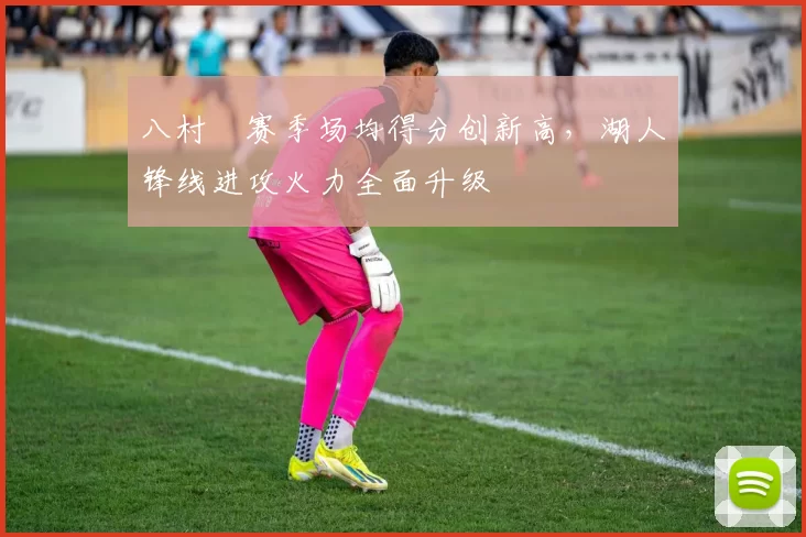 八村塁赛季场均得分创新高，湖人锋线进攻火力全面升级