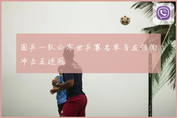 国乒一队公布世乒赛名单马龙领衔冲击五连冠