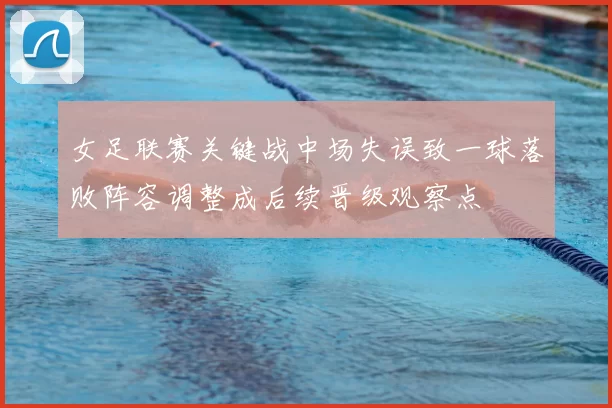 女足联赛关键战中场失误致一球落败阵容调整成后续晋级观察点