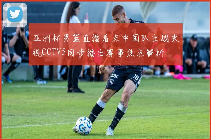 亚洲杯男篮直播看点中国队出战央视CCTV5同步播出赛事焦点解析