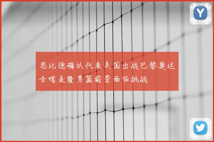 恩比德确认代表美国出战巴黎奥运会喀麦隆男篮前景面临挑战