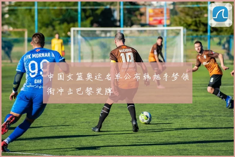 中国女篮奥运名单公布韩旭李梦领衔冲击巴黎奖牌