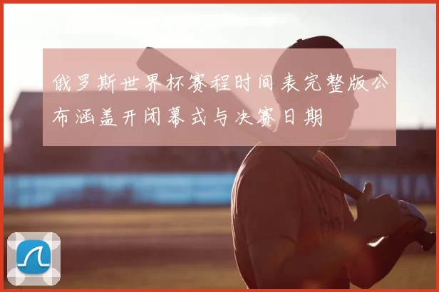 俄罗斯世界杯赛程时间表完整版公布涵盖开闭幕式与决赛日期