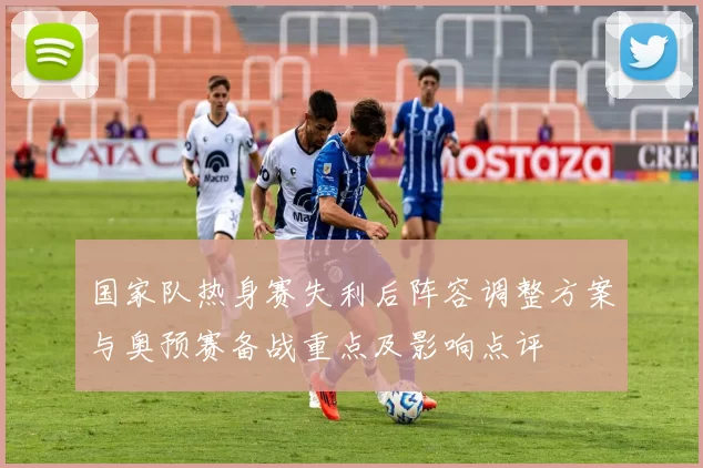 国家队热身赛失利后阵容调整方案与奥预赛备战重点及影响点评