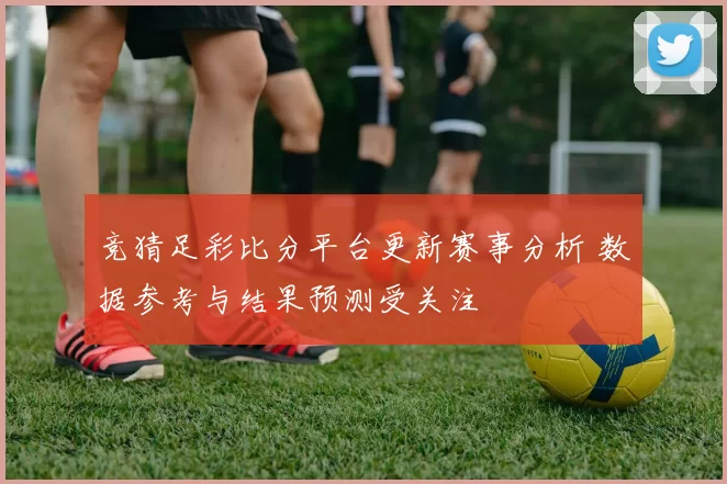 竞猜足彩比分平台更新赛事分析 数据参考与结果预测受关注