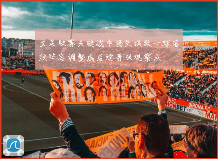 女足联赛关键战中场失误致一球落败阵容调整成后续晋级观察点