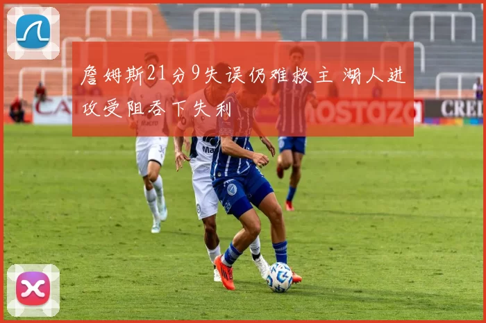 詹姆斯21分9失误仍难救主 湖人进攻受阻吞下失利