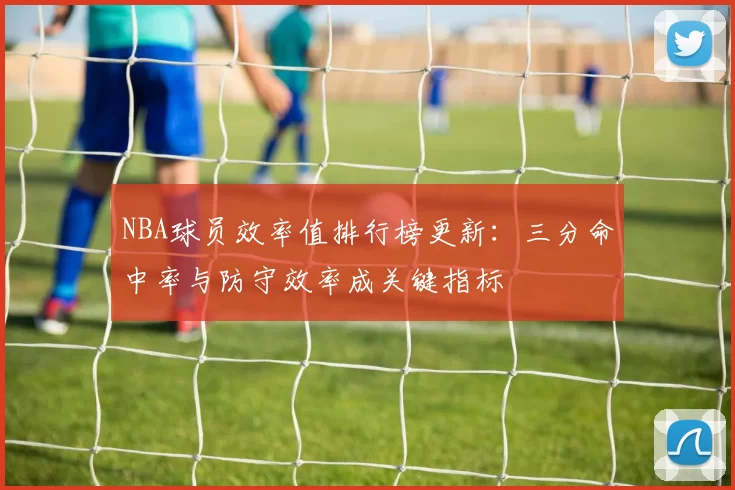 NBA球员效率值排行榜更新：三分命中率与防守效率成关键指标