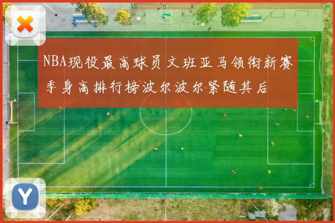 NBA现役最高球员文班亚马领衔新赛季身高排行榜波尔波尔紧随其后