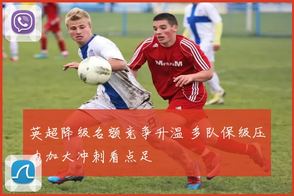 英超降级名额竞争升温 多队保级压力加大冲刺看点足